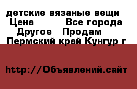 детские вязаные вещи › Цена ­ 500 - Все города Другое » Продам   . Пермский край,Кунгур г.